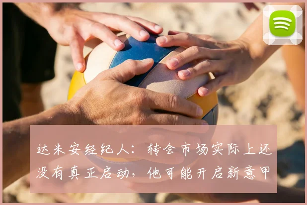达米安经纪人:转会市场实际上还没有真正启动,他可能开启新意甲冒险