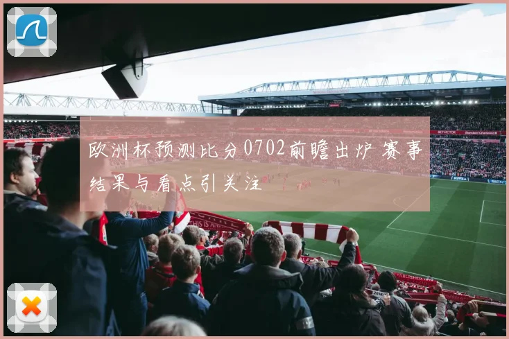 欧洲杯预测比分0702前瞻出炉 赛事结果与看点引关注