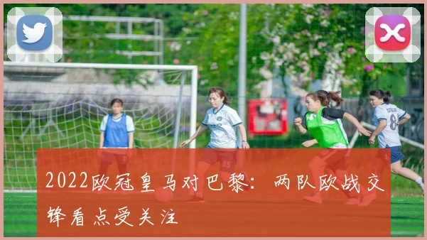 2022欧冠皇马对巴黎:两队欧战交锋看点受关注