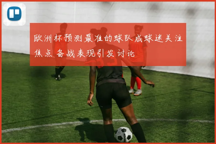 欧洲杯预测最准的球队成球迷关注焦点 备战表现引发讨论