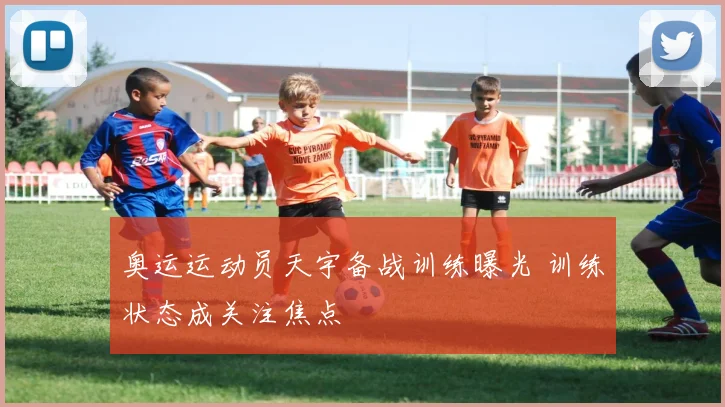 奥运运动员天宇备战训练曝光 训练状态成关注焦点