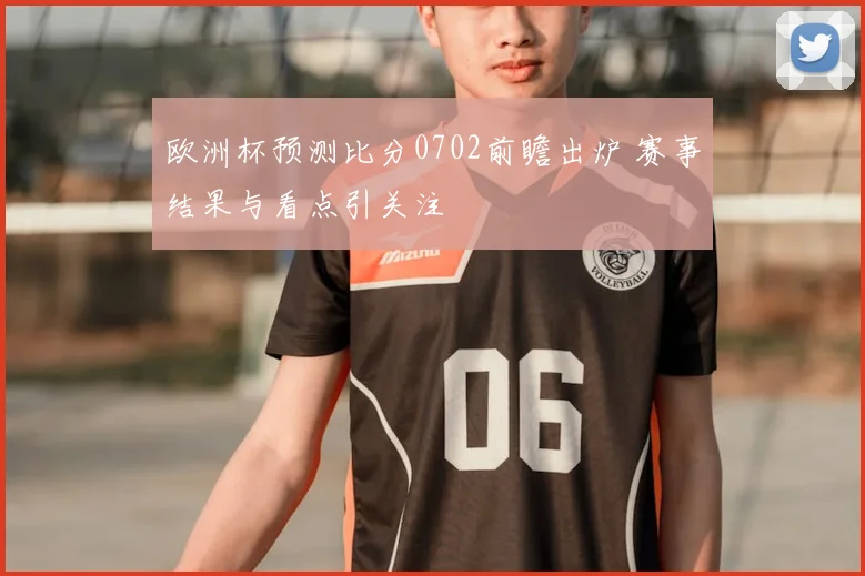 欧洲杯预测比分0702前瞻出炉 赛事结果与看点引关注