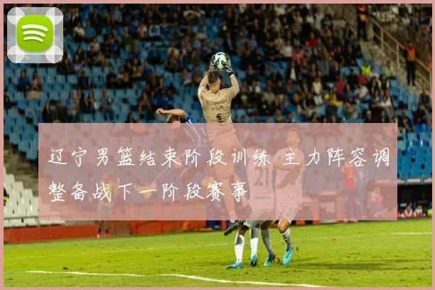 辽宁男篮结束阶段训练 主力阵容调整备战下一阶段赛事