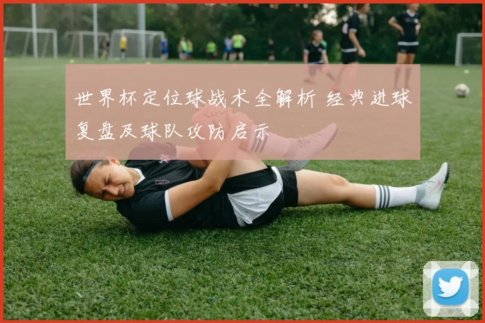 世界杯定位球战术全解析 经典进球复盘及球队攻防启示