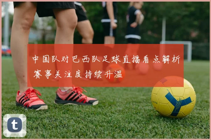 中国队对巴西队足球直播看点解析 赛事关注度持续升温