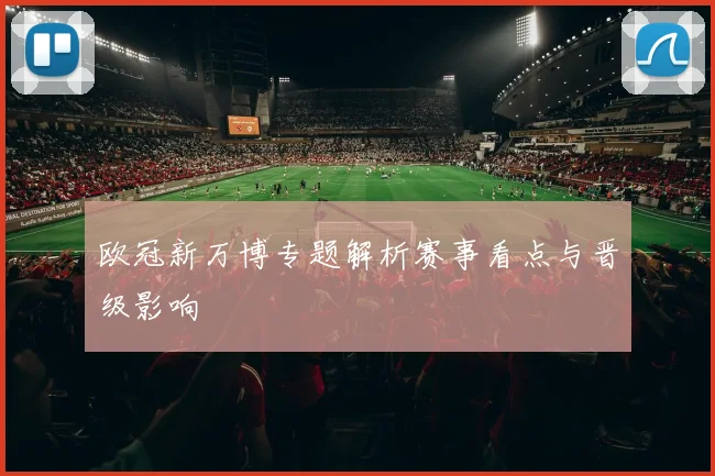 欧冠新万博专题解析赛事看点与晋级影响
