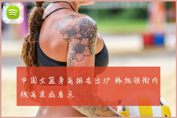 中国女篮身高排名出炉 韩旭领衔内线高度成看点