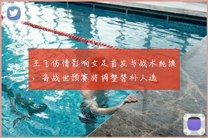 王飞伤情影响女足首发与战术轮换，备战世预赛将调整替补人选