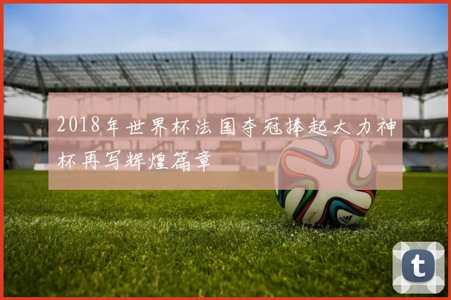 2018年世界杯法国夺冠捧起大力神杯再写辉煌篇章