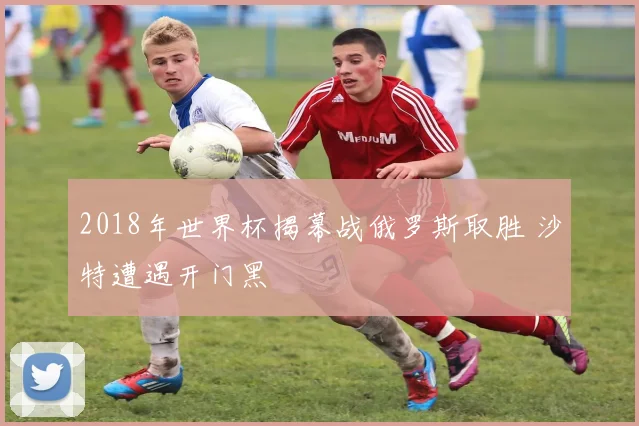 2018年世界杯揭幕战俄罗斯取胜 沙特遭遇开门黑