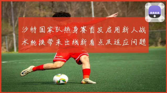 沙特国家队热身赛首发启用新人战术轮换带来出线新看点及适应问题