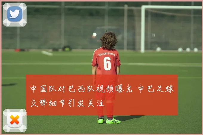 中国队对巴西队视频曝光 中巴足球交锋细节引发关注