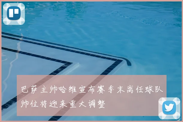 巴萨主帅哈维宣布赛季末离任球队帅位将迎来重大调整