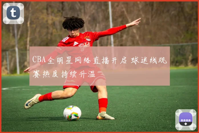 CBA全明星网络直播开启 球迷线观赛热度持续升温