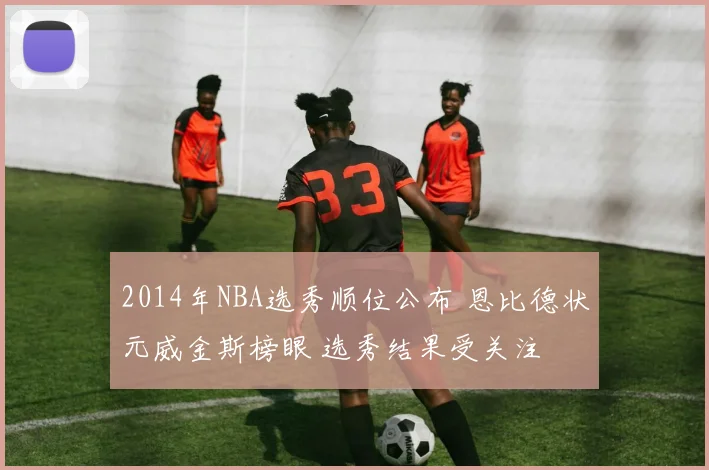 2014年NBA选秀顺位公布 恩比德状元威金斯榜眼 选秀结果受关注