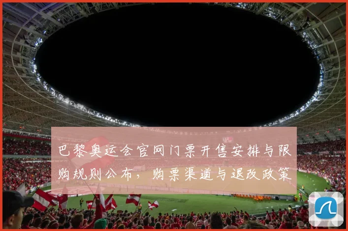 巴黎奥运会官网门票开售安排与限购规则公布,购票渠道与退改政策解读