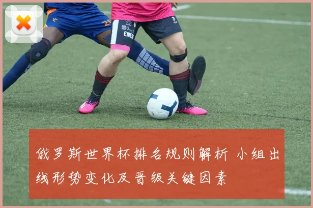 俄罗斯世界杯排名规则解析 小组出线形势变化及晋级关键因素