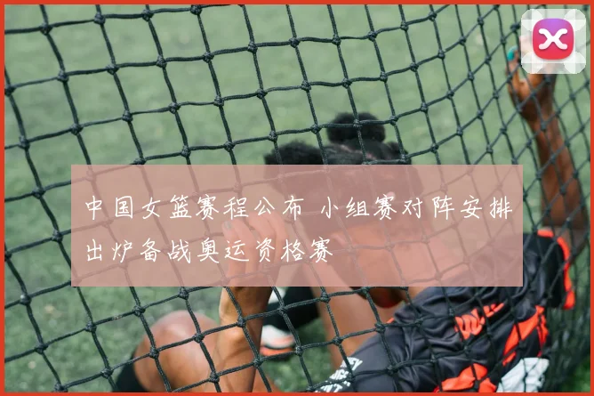 中国女篮赛程公布 小组赛对阵安排出炉备战奥运资格赛