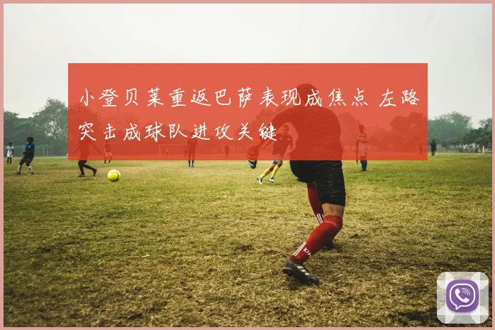 小登贝莱重返巴萨表现成焦点 左路突击成球队进攻关键