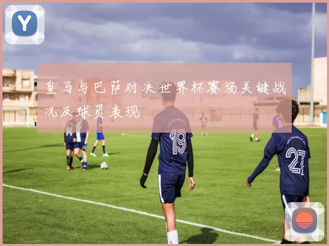 皇马与巴萨对决世界杯赛场关键战况及球员表现
