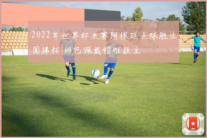 2022年世界杯决赛阿根廷点球胜法国捧杯 姆巴佩戴帽难救主