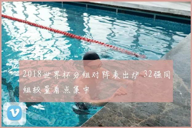 2018世界杯分组对阵表出炉 32强同组较量看点集中