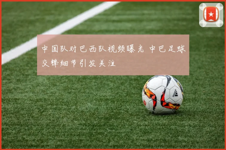 中国队对巴西队视频曝光 中巴足球交锋细节引发关注