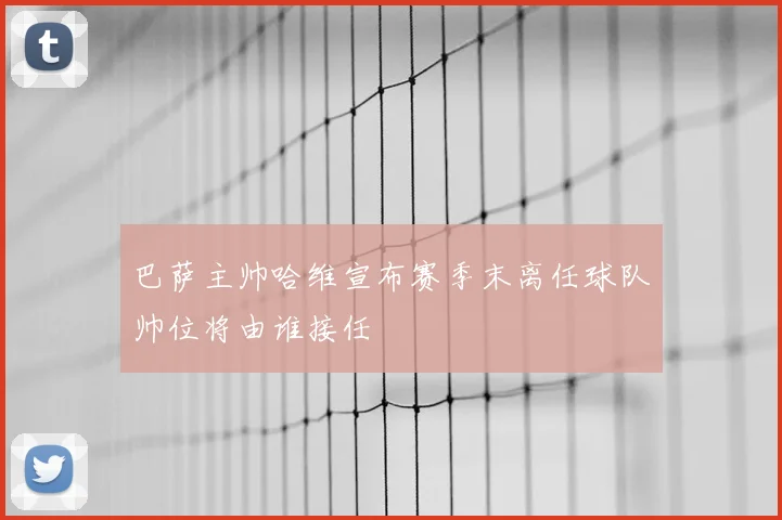 巴萨主帅哈维宣布赛季末离任球队帅位将由谁接任