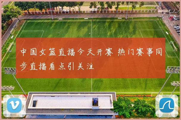 中国女篮直播今天开赛 热门赛事同步直播看点引关注