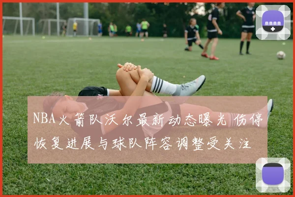 NBA火箭队沃尔最新动态曝光 伤停恢复进展与球队阵容调整受关注