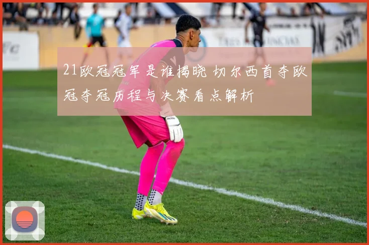 21欧冠冠军是谁揭晓 切尔西首夺欧冠夺冠历程与决赛看点解析