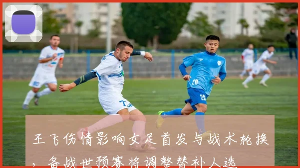 王飞伤情影响女足首发与战术轮换，备战世预赛将调整替补人选