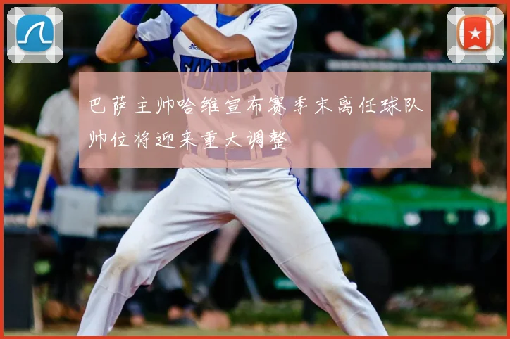 巴萨主帅哈维宣布赛季末离任球队帅位将迎来重大调整