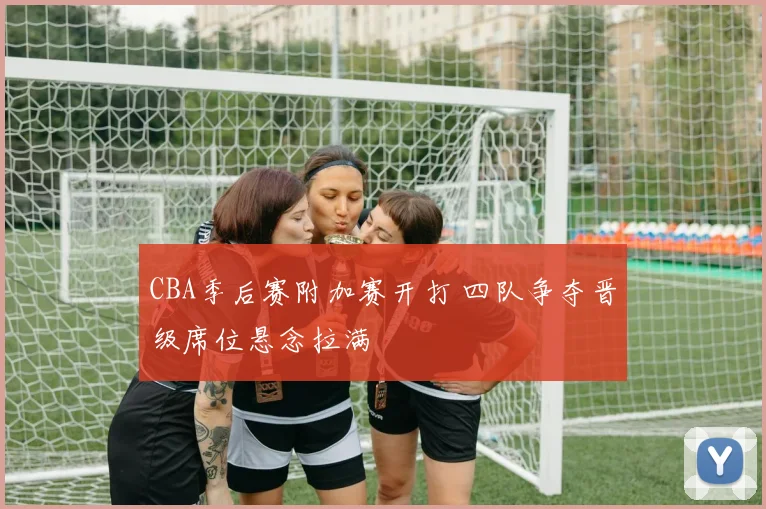 CBA季后赛附加赛开打 四队争夺晋级席位悬念拉满