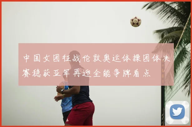 中国女团征战伦敦奥运体操团体决赛稳获亚军再迎全能争牌看点