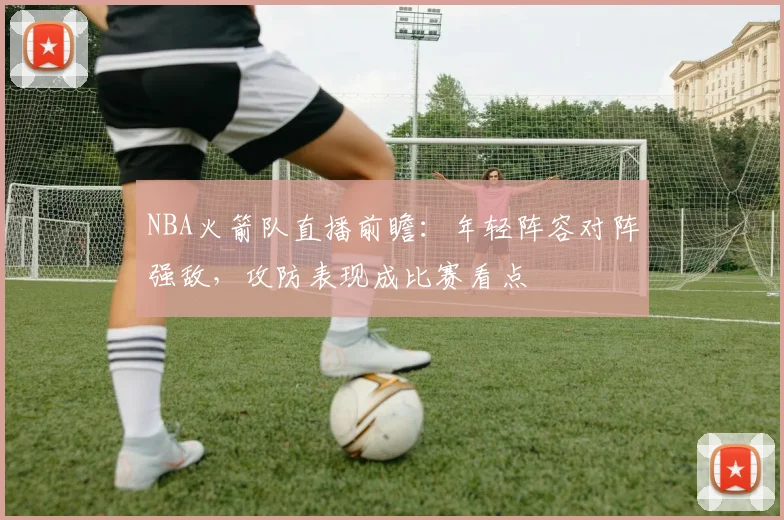 NBA火箭队直播前瞻：年轻阵容对阵强敌，攻防表现成比赛看点